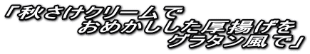 「秋さけクリームで 　　　　おめかしした厚揚げを 　　　　　　　　　グラタン風で」