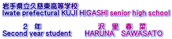 岩手県立久慈東高等学校 Iwate prefectural KUJI HIGASHI senior high school  　　　２　年　　　　　　　　 沢　里　春　菜 Second year student　　HARUNA　SAWASATO