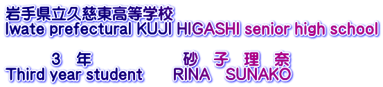 岩手県立久慈東高等学校 Iwate prefectural KUJI HIGASHI senior high school  　　　３　年　　　　　　砂　子　理　奈 Third year student　　RINA　SUNAKO