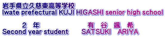 岩手県立久慈東高等学校 Iwate prefectural KUJI HIGASHI senior high school  　　　２　年　　　　　　　 有　谷　颯　希 Second year student　　SATSUKI　ARIYA