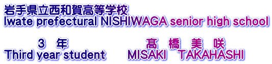 岩手県立西和賀高等学校 Iwate prefectural NISHIWAGA senior high school  　　　３　年　　　　　　　髙　橋　美　咲 Third year student　　MISAKI　TAKAHASHI